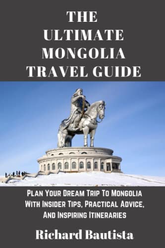 The Ultimate Mongolia Travel Guide: Plan Your Dream Trip To Mongolia With Insider Tips, Practical Advice, And Inspiring Itineraries