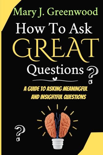 How To Ask Great Questions: A Guide To Asking Meaningful And Insightful Questions
