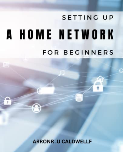 Setting Up A Home Network For Beginners: Everything You Need to Know About Building and Maintaining a High-Performance Home Network, Including Wi-Fi, Ethernet, Security, and Troubleshooting