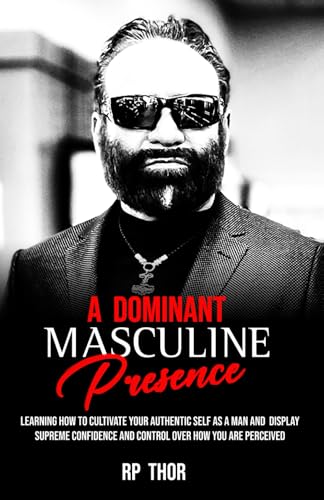 A Dominant Masculine Presence: Learning How To Cultivate Your Authentic Self As A Man And Display Supreme Confidence And Control Over How You Are Perceived