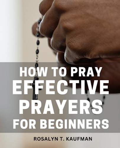 How to Pray Effective Prayers for Beginners : A Guide to Inviting God into Your Life Through Prayer Strengthen Your Spiritual Journey and Experience the Transformative Power of Prayer