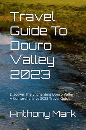 Travel Guide To Douro Valley 2023: Discover The Enchanting Douro Valley: A Comprehensive 2023 Travel Guide