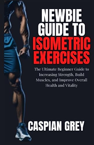 Newbie Guide To Isometric Exercises: The Ultimate Beginner Guide to Increasing Strength, Build Muscles, and Improve Overall Health and Vitality