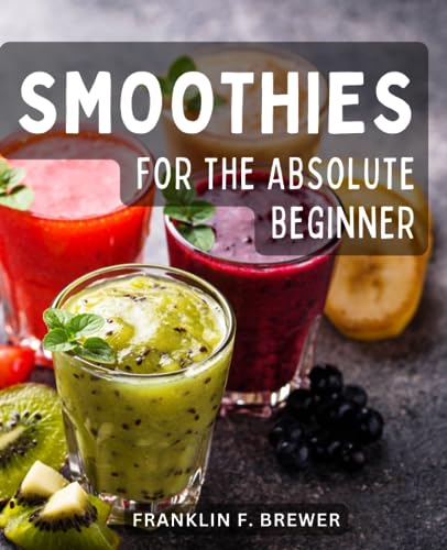 Smoothies for the Absolute Beginner : Energize Your Body and Boost Your Health with Delicious Recipes Discover the Power of Whole Foods, Heart-Healthy Ingredients, and Detoxifying Blends