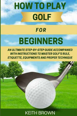 HOW TO PLAY GOLF FOR BEGINNERS: An Ultimate Step-by-Step Guide Accompanied With Instructions to Master Golf's Rule, Etiquette, Equipments and Proper Technique