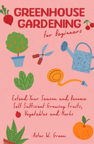 Greenhouse Gardening for Beginners: Extend Your Season and Become Self-Sufficient Growing Fruits, Vegetables and Herbs