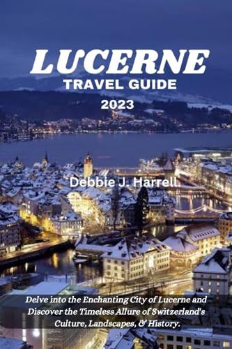 Lucerne Travel Guide 2023 : Delve into the Enchanting City of Lucerne and Discover the Timeless Allure of Switzerland's Culture, Landscapes, and History