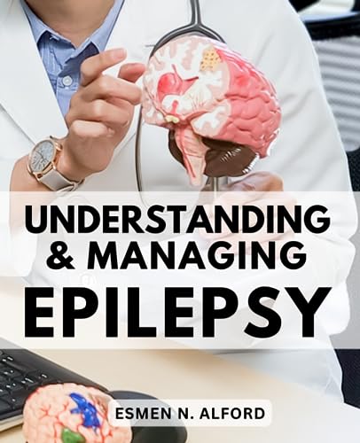 Understanding and Managing Epilepsy : The Essential Guide to Managing Epilepsy Empowering Families with Knowledge and Support Comprehensive Information for Families Dealing with Epilepsy