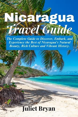 Nicaragua Travel Guide : The Complete Guide to Discover, Embark and Experience the Best of Nicaragua's Natural Beauty, Rich Culture and Vibrant History