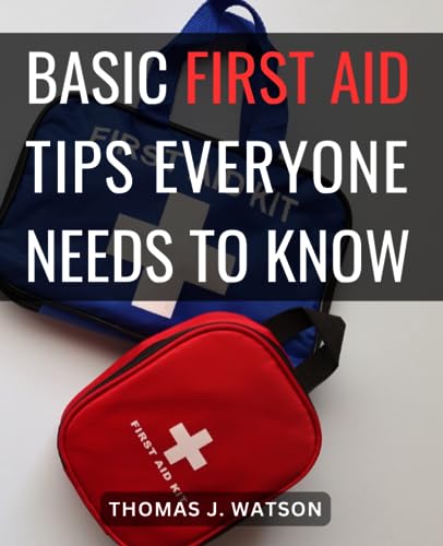Basic First Aid Tips Everyone Needs to Know : Your Comprehensive Guide for Handling Medical Emergencies Be Prepared for Any Situation with Expert Advice and Practical Techniques
