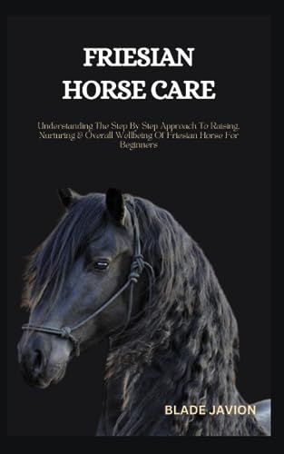 Friesian Horse Care : Understanding the Step by Step Approach to Raising, Nurturing and Overall Wellbeing of Friesian Horse for Beginners