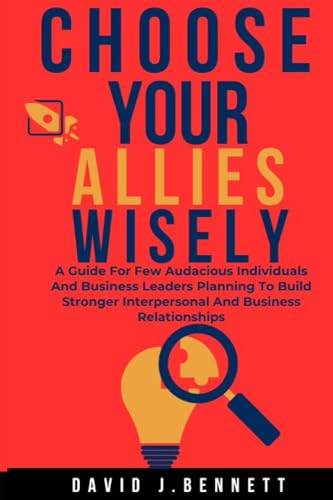 Choose Your Allies Wisely: A Guide For Few Audacious Individuals And Business Leaders Planning To Build Stronger Interpersonal And Business Relationships