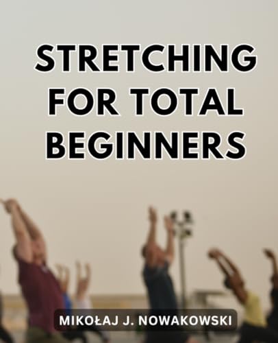 Stretching for Total Beginners : Unlock Flexibility and Alleviate Discomfort with Effective Exercises a Guide to Enhance Flexibility, Reduce Aches, and Reinvigorate Your Body