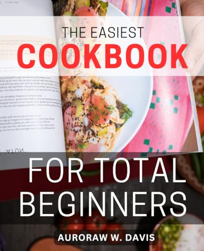 Easiest Cookbook for Total Beginners : Effortless Cooking for Beginners Quick and Delicious Recipes for Busy Cooks Savor Flavorful Meals Without the Time Crunch