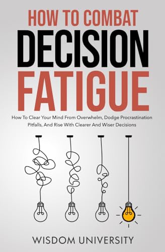 How To Combat Decision Fatigue: How To Clear Your Mind From Overwhelm, Dodge Procrastination Pitfalls, And Rise With Clearer And Wiser Decisions (Navigate The Labyrinth Of Decision Complexity)