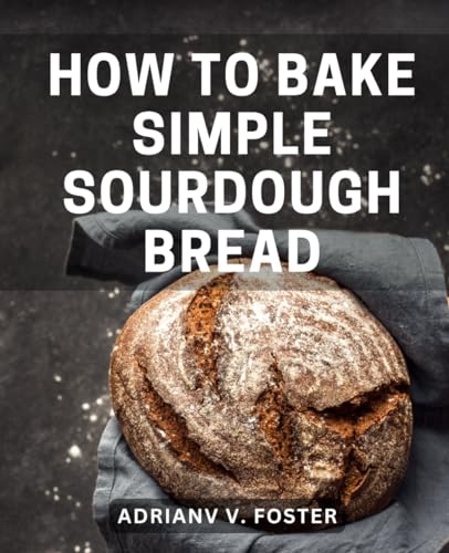 How to Bake Simple Sourdough Bread : Your Guide to Mastering Sourdough Starters and Baking Delicious Bread Begin Your Sourdough Journey with Instructions, Recipes, and Insider Tips
