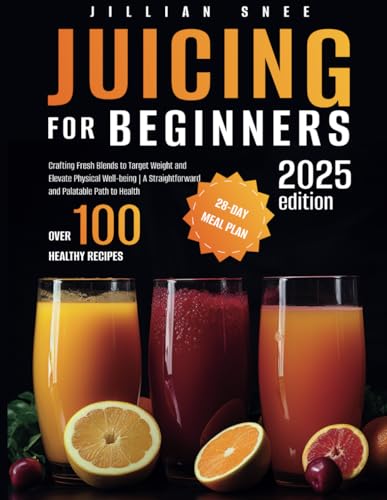 Juicing for Beginners : Crafting Fresh Blends to Target Weight and Elevate Physical Well-Being a Straightforward and Palatable Path to Health