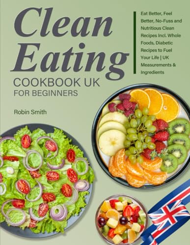Clean Eating Cookbook UK for Beginners : Eat Better, Feel Better, No-Fuss and Nutritious Clean Recipes Incl. Whole Foods, Diabetic Recipes to Fuel Your Life UK Measurements and Ingredients