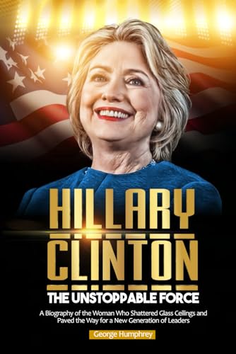 HILLARY CLINTON; THE UNSTOPPABLE FORCE: A Biography of the Woman Who Shattered Glass Ceilings and Paved the Way for a New Generation of Leaders