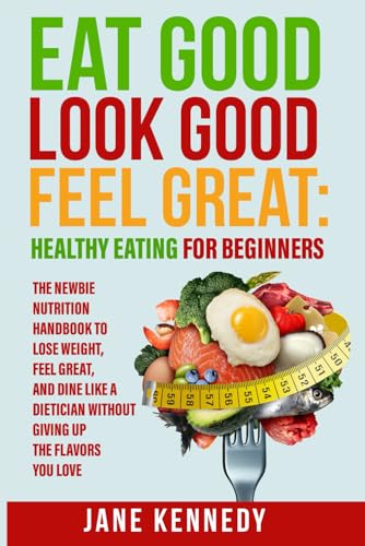 Eat Good, Look Good, Feel Great: Healthy Eating for Beginners: The Newbie Nutrition Handbook to Lose Weight, Feel Great, and Dine like a Dietician Without Giving Up the Flavors You Love