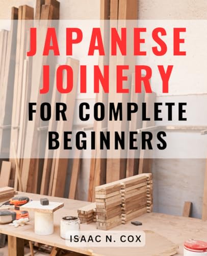 Japanese Joinery for Complete Beginners : Mastering the Art of Japanese Carpentry Unlock the Secrets of Traditional Japanese Woodworking Techniques and Build with Elegance and Precision