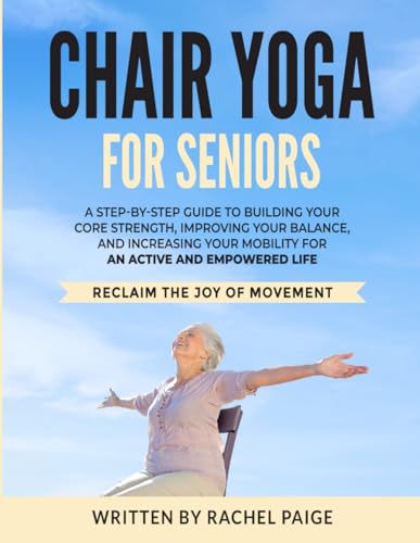 Chair Yoga: A STEP-BY-STEP GUIDE TO BUILDING YOUR CORE STRENGTH, IMPROVING YOUR BALANCE, AND INCREASING YOUR MOBILITY FOR AN ACTIVE AND EMPOWERED LIFE. RECLAIM THE JOY OF MOVEMENT!