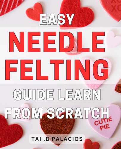 Easy Needle Felting Guide: Learn From Scratch: Unlock the Art of Needle Felting with a Step-by-Step Guide for Beginners