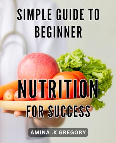 Simple Guide to Beginner Nutrition for Success: Unlock the Power of Nutrition: A Step-by-Step Handbook for Beginner Success