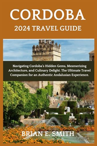 Cordoba 2024 Travel Guide : Navigating Cordoba's Hidden Gems, Mesmerizing Architecture, and Culinary Delight. the Ultimate Travel Companion for an Authentic Andalusian Experience