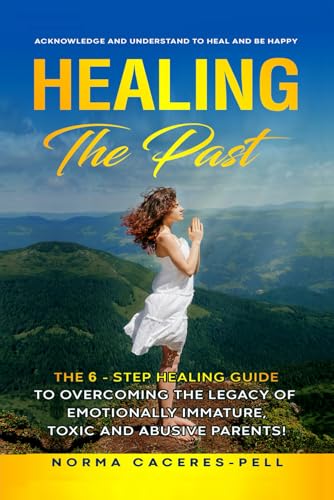 Healing the past!: The 6-step healing guide to overcoming the legacy of Emotionally Immature, Toxic, and Abusive Parents!