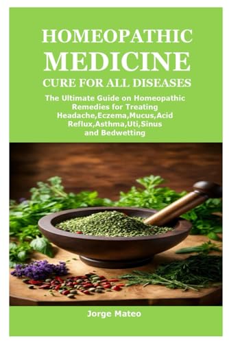HOMEOPATHIC MEDICINE CURE FOR ALL DISEASES: The Ultimate Guide on Homeopathic Remedies for Treating Headache,Eczema,Mucus,Acid Reflux,Asthma,Uti,Sinus and Bedwetting