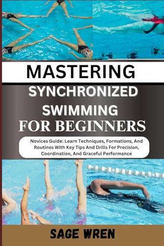MASTERING SYNCHRONIZED SWIMMING FOR BEGINNERS: Novices Guide: Learn Techniques, Formations, And Routines With Key Tips And Drills For Precision, Coordination, And Graceful Performance