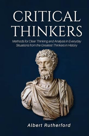 Critical Thinkers: Methods for Clear Thinking and Analysis in Everyday Situations from the Greatest Thinkers in History (The Critical Thinker)