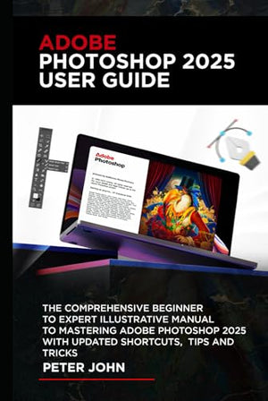 Adobe Photoshop 2025 User Guide : The COMPREHENSIVE BEGINNER to EXPERT ILLUSTRATIVE MANUAL to MASTERING ADOBE PHOTOSHOP 2025 with UPDATED SHORTCUTS, TIPS and TRICKS