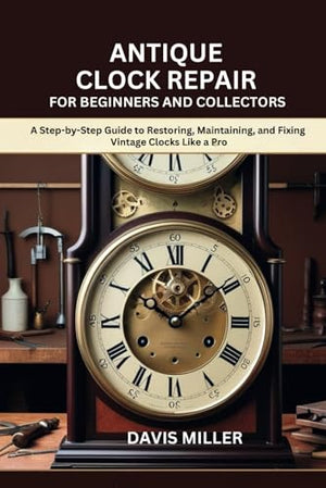Antique Clock Repair for Beginners and Collectors: A Step-by-Step Guide to Restoring, Maintaining, and Fixing Vintage Clocks Like a Pro